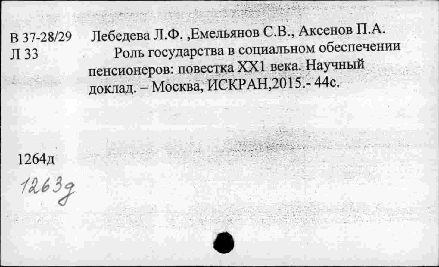 ﻿В 37-28/29
Л 33
Лебедева Л.Ф.,Емельянов С.В., Аксенов П.А.
Роль государства в социальном обеспечении пенсионеров: повестка XXI века. Научный доклад. - Москва, ИСКРАН,2015.- 44с.
1264д
1^5 9